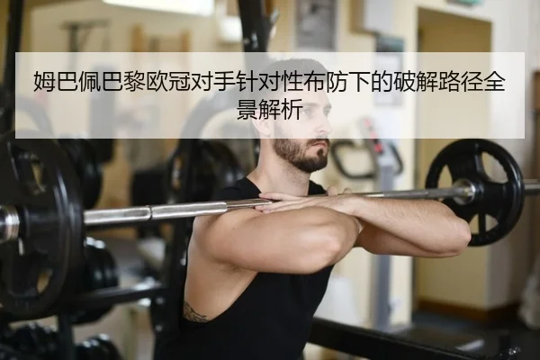 姆巴佩巴黎欧冠对手针对性布防下的破解路径全景解析